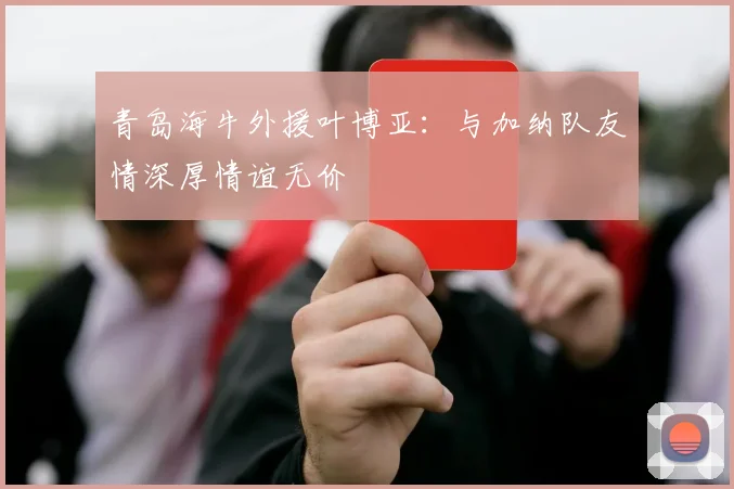 青岛海牛外援叶博亚：与加纳队友情深厚情谊无价