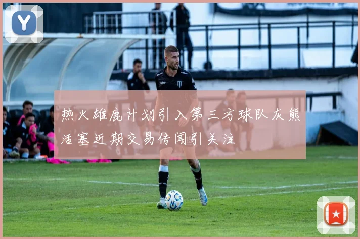 热火雄鹿计划引入第三方球队灰熊活塞近期交易传闻引关注
