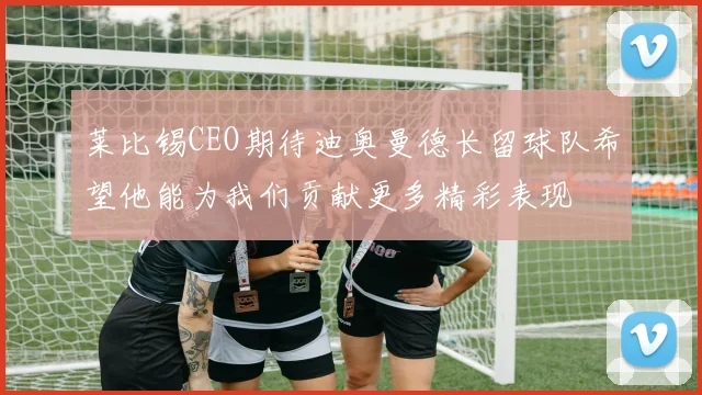 莱比锡CEO期待迪奥曼德长留球队希望他能为我们贡献更多精彩表现