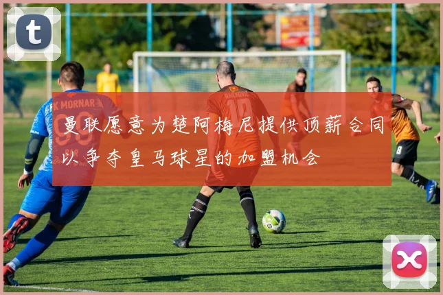 曼联愿意为楚阿梅尼提供顶薪合同以争夺皇马球星的加盟机会