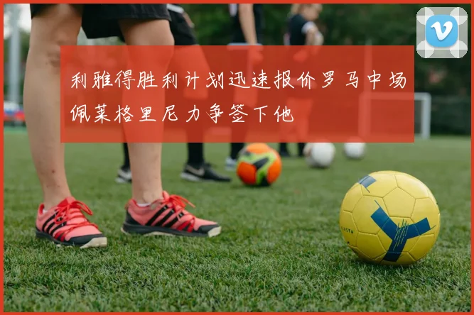 利雅得胜利计划迅速报价罗马中场佩莱格里尼力争签下他