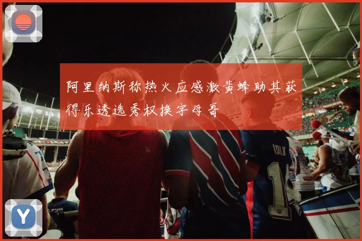 阿里纳斯称热火应感激黄蜂助其获得乐透选秀权换字母哥