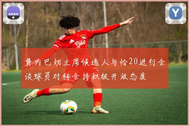 费内巴切主席候选人与恰20进行会谈球员对转会持积极开放态度