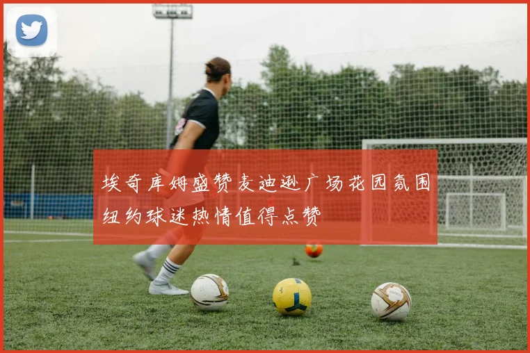 埃奇库姆盛赞麦迪逊广场花园氛围纽约球迷热情值得点赞