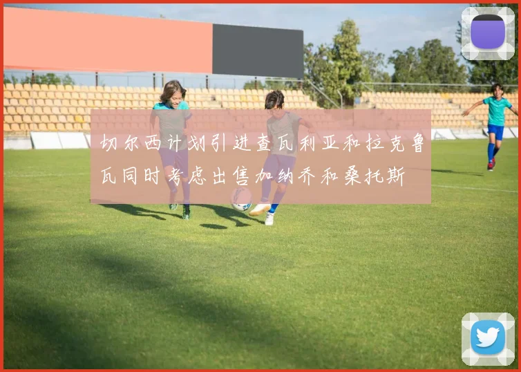 切尔西计划引进查瓦利亚和拉克鲁瓦同时考虑出售加纳乔和桑托斯