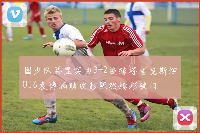 国少队再显实力3-2逆转塔吉克斯坦U16袁博涵助攻彭熙然精彩破门
