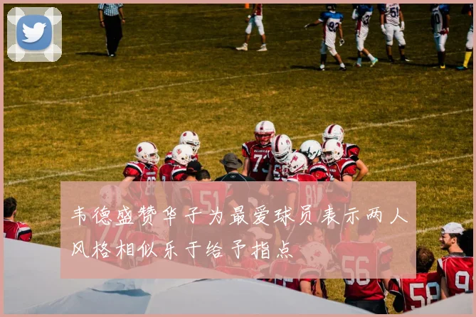 韦德盛赞华子为最爱球员表示两人风格相似乐于给予指点