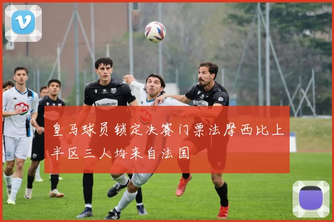 皇马球员锁定决赛门票法摩西比上半区三人均来自法国