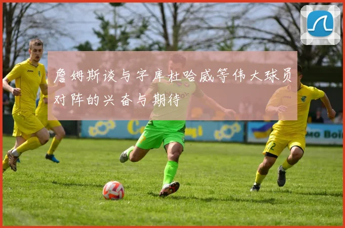 詹姆斯谈与字库杜哈威等伟大球员对阵的兴奋与期待