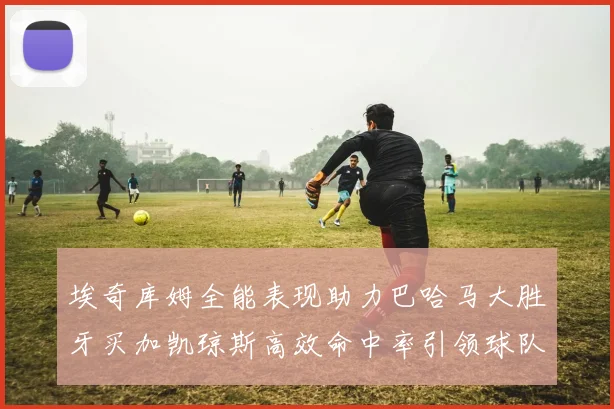 埃奇库姆全能表现助力巴哈马大胜牙买加凯琼斯高效命中率引领球队胜利