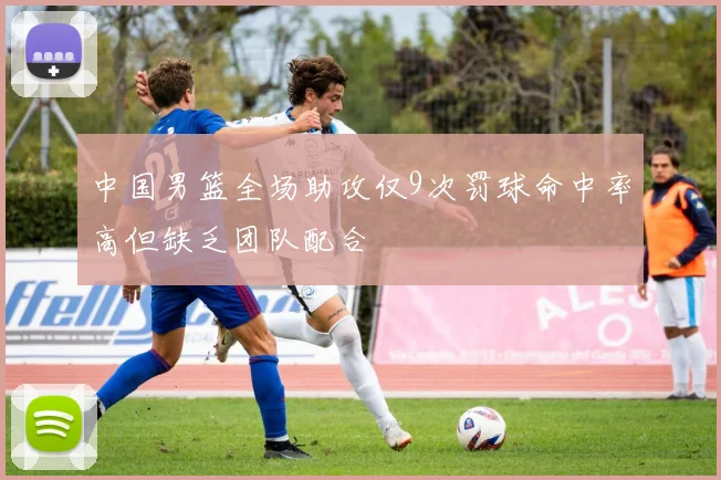 中国男篮全场助攻仅9次罚球命中率高但缺乏团队配合