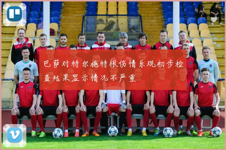 巴萨对特尔施特根伤情乐观初步检查结果显示情况不严重