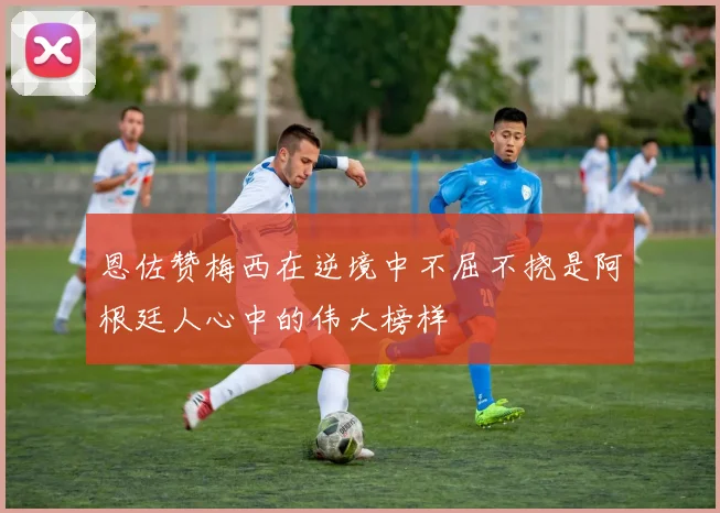 恩佐赞梅西在逆境中不屈不挠是阿根廷人心中的伟大榜样