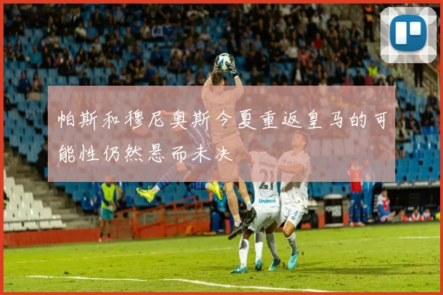 帕斯和穆尼奥斯今夏重返皇马的可能性仍然悬而未决