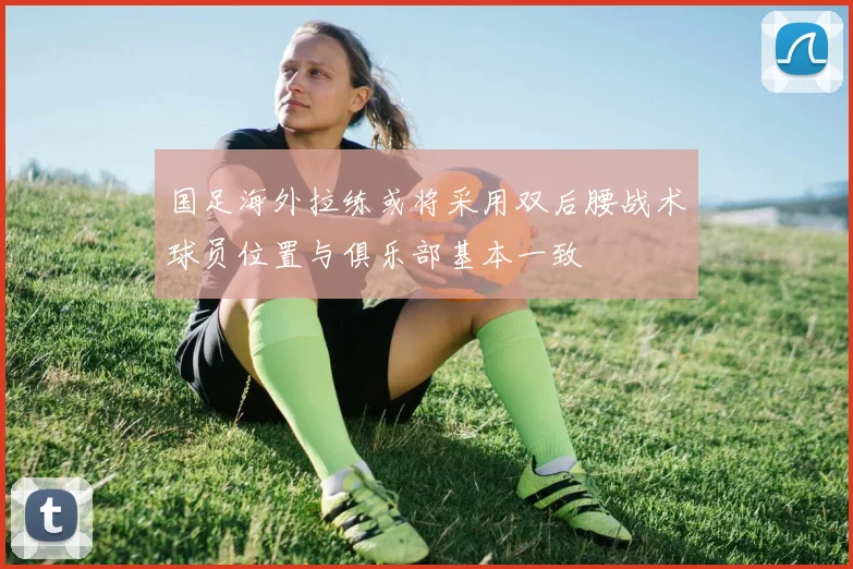 国足海外拉练或将采用双后腰战术球员位置与俱乐部基本一致