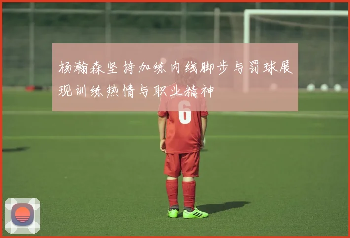 杨瀚森坚持加练内线脚步与罚球展现训练热情与职业精神