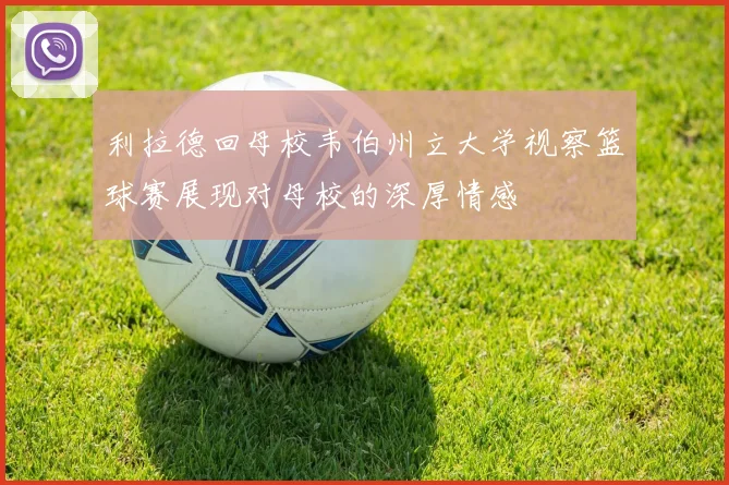 利拉德回母校韦伯州立大学视察篮球赛展现对母校的深厚情感