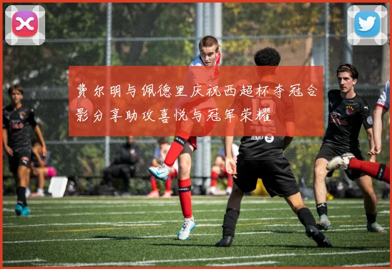 费尔明与佩德里庆祝西超杯夺冠合影分享助攻喜悦与冠军荣耀